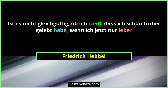 Ist es nicht gleichgültig, ob ich weiß, dass ich schon früher gelebt habe, wenn ich jetzt nur lebe?... - Friedrich Hebbel