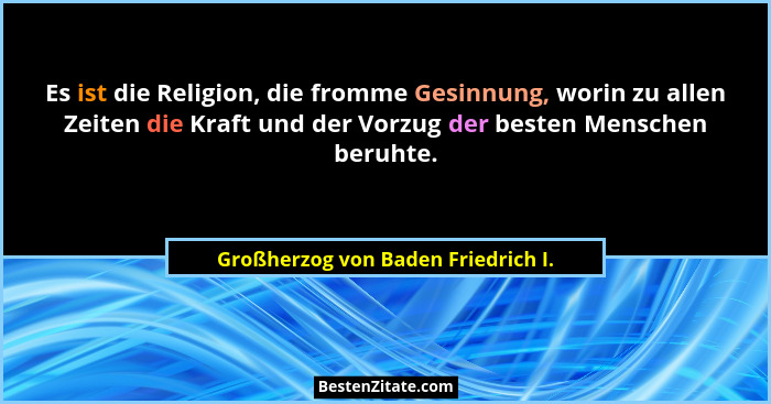 Es ist die Religion, die fromme Gesinnung, worin zu allen Zeiten die Kraft und der Vorzug der besten Menschen beru... - Großherzog von Baden Friedrich I.