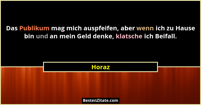 Das Publikum mag mich auspfeifen, aber wenn ich zu Hause bin und an mein Geld denke, klatsche ich Beifall.... - Horaz