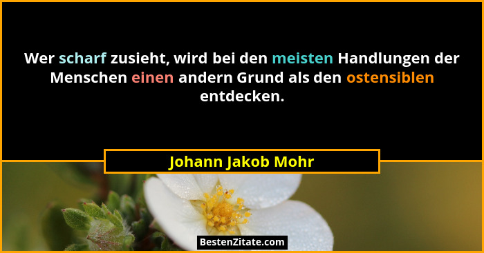 Wer scharf zusieht, wird bei den meisten Handlungen der Menschen einen andern Grund als den ostensiblen entdecken.... - Johann Jakob Mohr