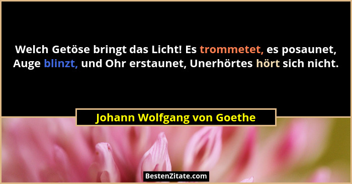 Welch Getöse bringt das Licht! Es trommetet, es posaunet, Auge blinzt, und Ohr erstaunet, Unerhörtes hört sich nicht.... - Johann Wolfgang von Goethe