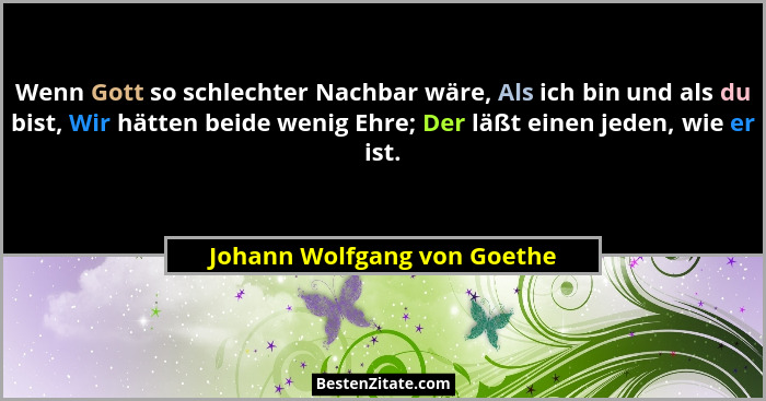 Wenn Gott so schlechter Nachbar wäre, Als ich bin und als du bist, Wir hätten beide wenig Ehre; Der läßt einen jeden, wie... - Johann Wolfgang von Goethe