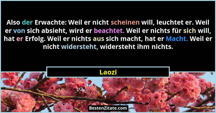 Also der Erwachte: Weil er nicht scheinen will, leuchtet er. Weil er von sich absieht, wird er beachtet. Weil er nichts für sich will, hat er... - Laozi