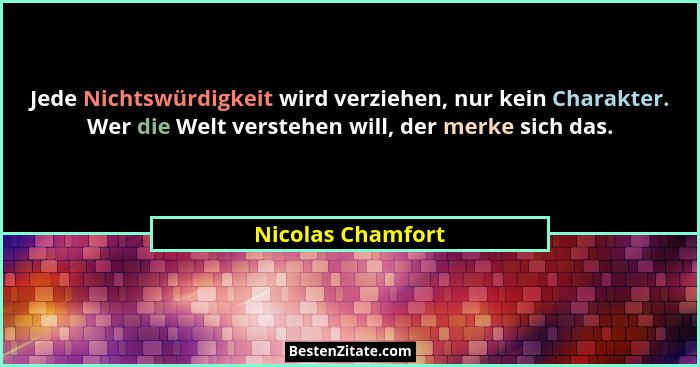 Jede Nichtswürdigkeit wird verziehen, nur kein Charakter. Wer die Welt verstehen will, der merke sich das.... - Nicolas Chamfort
