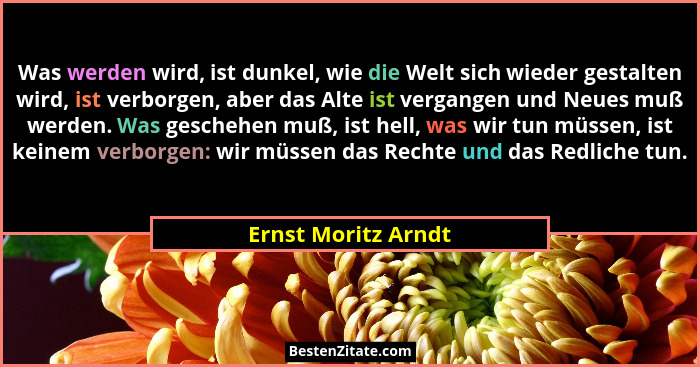 Was werden wird, ist dunkel, wie die Welt sich wieder gestalten wird, ist verborgen, aber das Alte ist vergangen und Neues muß we... - Ernst Moritz Arndt