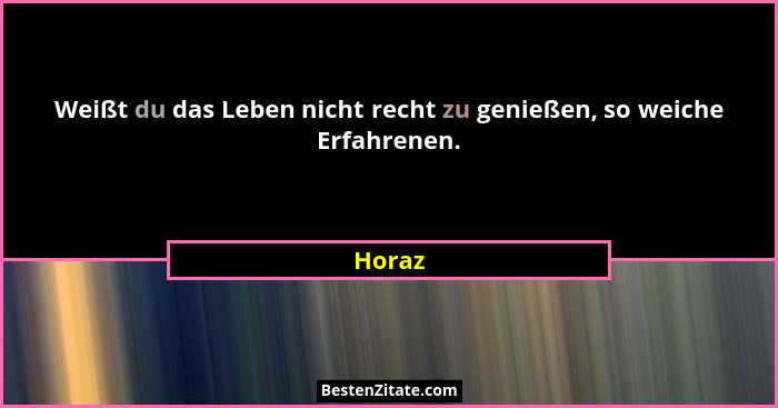 Weißt du das Leben nicht recht zu genießen, so weiche Erfahrenen.... - Horaz