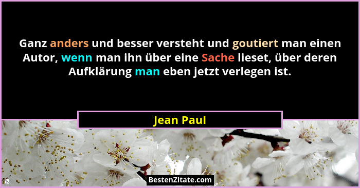 Ganz anders und besser versteht und goutiert man einen Autor, wenn man ihn über eine Sache lieset, über deren Aufklärung man eben jetzt ve... - Jean Paul
