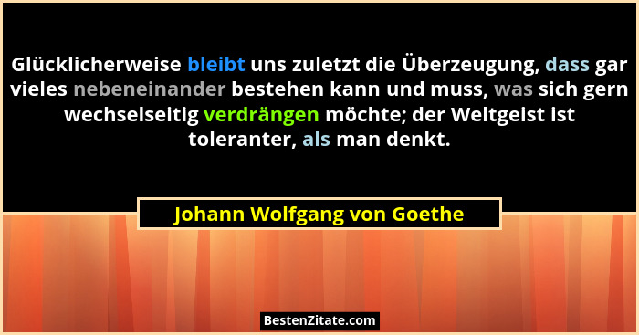 Glücklicherweise bleibt uns zuletzt die Überzeugung, dass gar vieles nebeneinander bestehen kann und muss, was sich gern... - Johann Wolfgang von Goethe