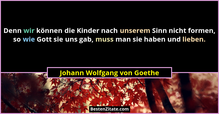 Denn wir können die Kinder nach unserem Sinn nicht formen, so wie Gott sie uns gab, muss man sie haben und lieben.... - Johann Wolfgang von Goethe