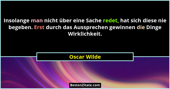 Insolange man nicht über eine Sache redet, hat sich diese nie begeben. Erst durch das Aussprechen gewinnen die Dinge Wirklichkeit.... - Oscar Wilde