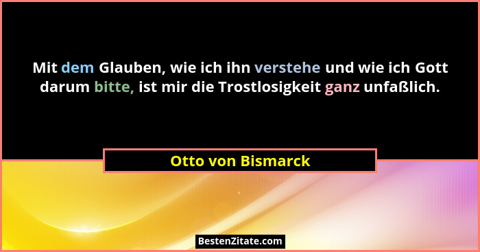 Mit dem Glauben, wie ich ihn verstehe und wie ich Gott darum bitte, ist mir die Trostlosigkeit ganz unfaßlich.... - Otto von Bismarck