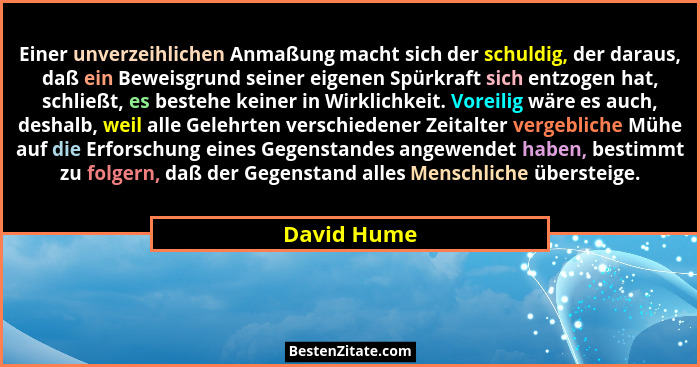 Einer unverzeihlichen Anmaßung macht sich der schuldig, der daraus, daß ein Beweisgrund seiner eigenen Spürkraft sich entzogen hat, schli... - David Hume