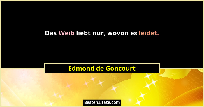 Das Weib liebt nur, wovon es leidet.... - Edmond de Goncourt