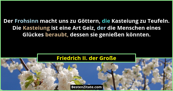 Der Frohsinn macht uns zu Göttern, die Kasteiung zu Teufeln. Die Kasteiung ist eine Art Geiz, der die Menschen eines Glückes... - Friedrich II. der Große