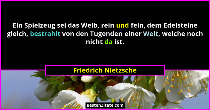 Ein Spielzeug sei das Weib, rein und fein, dem Edelsteine gleich, bestrahlt von den Tugenden einer Welt, welche noch nicht da is... - Friedrich Nietzsche
