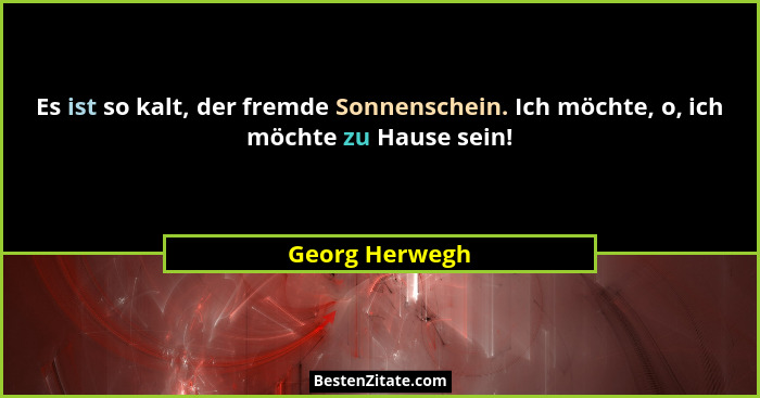 Es ist so kalt, der fremde Sonnenschein. Ich möchte, o, ich möchte zu Hause sein!... - Georg Herwegh