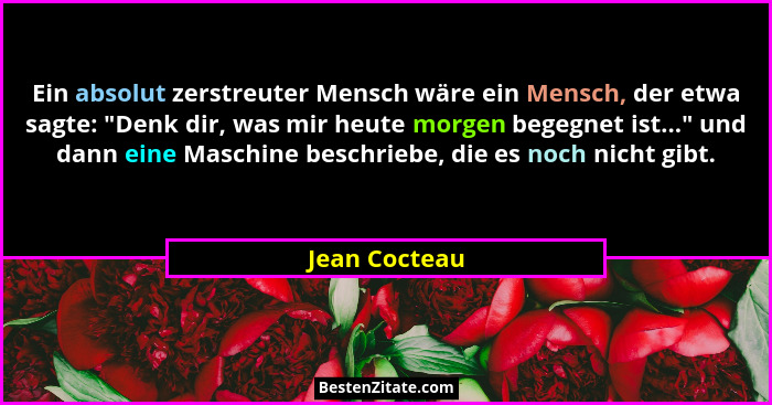 Ein absolut zerstreuter Mensch wäre ein Mensch, der etwa sagte: "Denk dir, was mir heute morgen begegnet ist..." und dann eine... - Jean Cocteau