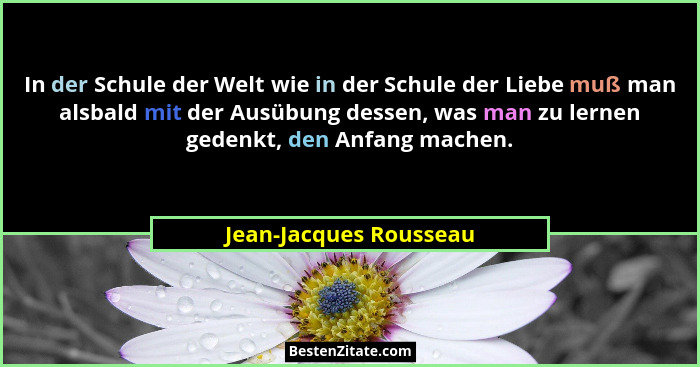 In der Schule der Welt wie in der Schule der Liebe muß man alsbald mit der Ausübung dessen, was man zu lernen gedenkt, den Anf... - Jean-Jacques Rousseau