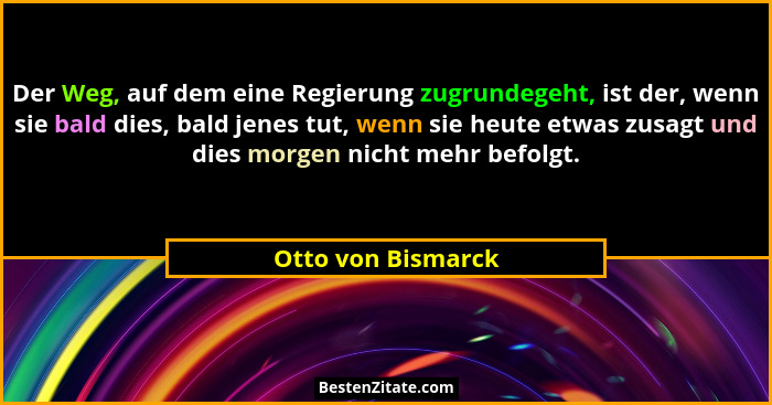 Der Weg, auf dem eine Regierung zugrundegeht, ist der, wenn sie bald dies, bald jenes tut, wenn sie heute etwas zusagt und dies mo... - Otto von Bismarck