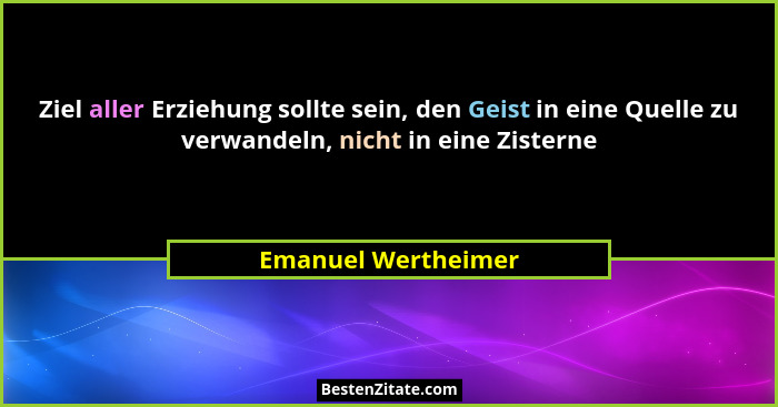 Ziel aller Erziehung sollte sein, den Geist in eine Quelle zu verwandeln, nicht in eine Zisterne... - Emanuel Wertheimer