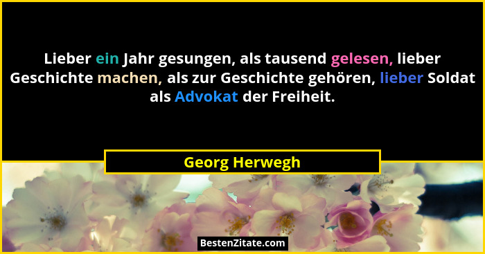 Lieber ein Jahr gesungen, als tausend gelesen, lieber Geschichte machen, als zur Geschichte gehören, lieber Soldat als Advokat der Fre... - Georg Herwegh
