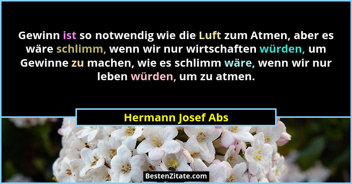 Gewinn ist so notwendig wie die Luft zum Atmen, aber es wäre schlimm, wenn wir nur wirtschaften würden, um Gewinne zu machen, wie... - Hermann Josef Abs