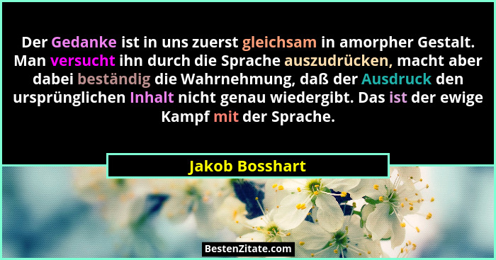 Der Gedanke ist in uns zuerst gleichsam in amorpher Gestalt. Man versucht ihn durch die Sprache auszudrücken, macht aber dabei bestän... - Jakob Bosshart