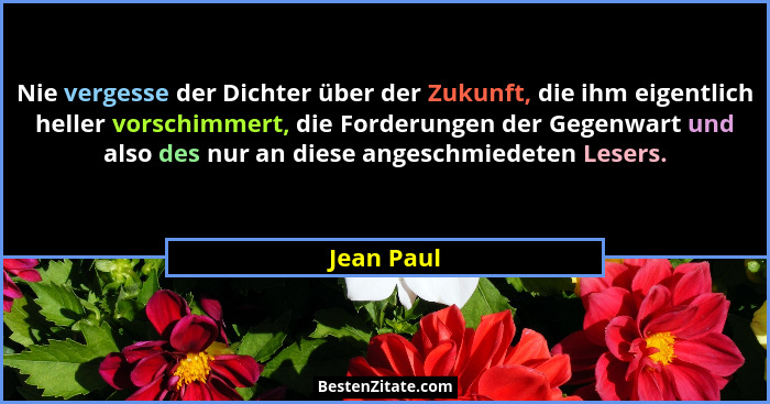 Nie vergesse der Dichter über der Zukunft, die ihm eigentlich heller vorschimmert, die Forderungen der Gegenwart und also des nur an diese... - Jean Paul
