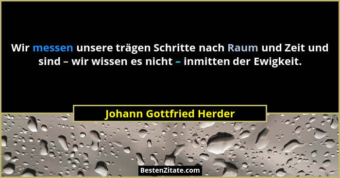 Wir messen unsere trägen Schritte nach Raum und Zeit und sind – wir wissen es nicht – inmitten der Ewigkeit.... - Johann Gottfried Herder