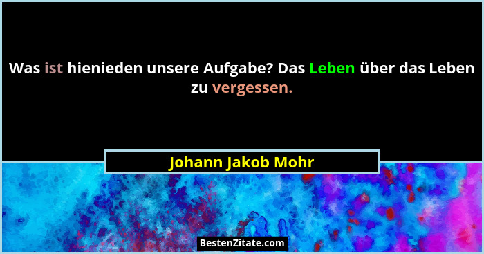 Was ist hienieden unsere Aufgabe? Das Leben über das Leben zu vergessen.... - Johann Jakob Mohr