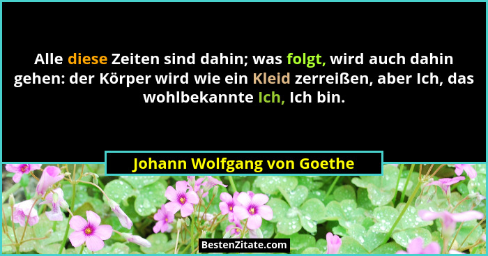 Alle diese Zeiten sind dahin; was folgt, wird auch dahin gehen: der Körper wird wie ein Kleid zerreißen, aber Ich, das wo... - Johann Wolfgang von Goethe