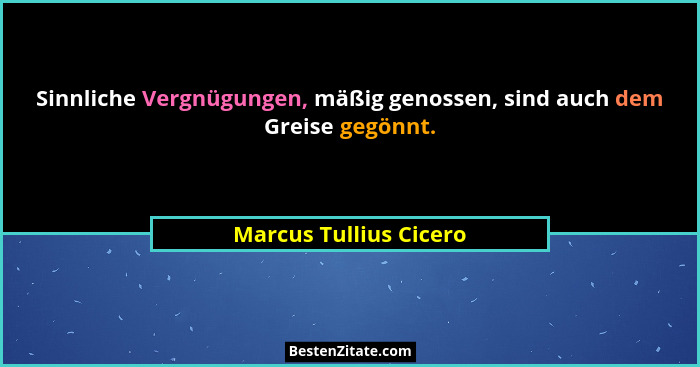 Sinnliche Vergnügungen, mäßig genossen, sind auch dem Greise gegönnt.... - Marcus Tullius Cicero