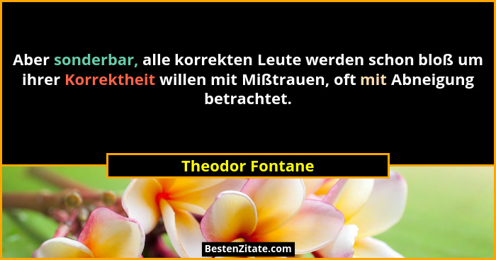 Aber sonderbar, alle korrekten Leute werden schon bloß um ihrer Korrektheit willen mit Mißtrauen, oft mit Abneigung betrachtet.... - Theodor Fontane