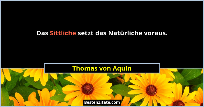 Das Sittliche setzt das Natürliche voraus.... - Thomas von Aquin