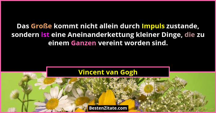 Das Große kommt nicht allein durch Impuls zustande, sondern ist eine Aneinanderkettung kleiner Dinge, die zu einem Ganzen vereint w... - Vincent van Gogh