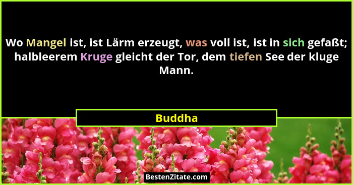 Wo Mangel ist, ist Lärm erzeugt, was voll ist, ist in sich gefaßt; halbleerem Kruge gleicht der Tor, dem tiefen See der kluge Mann.... - Buddha
