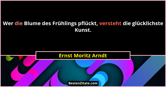 Wer die Blume des Frühlings pflückt, versteht die glücklichste Kunst.... - Ernst Moritz Arndt