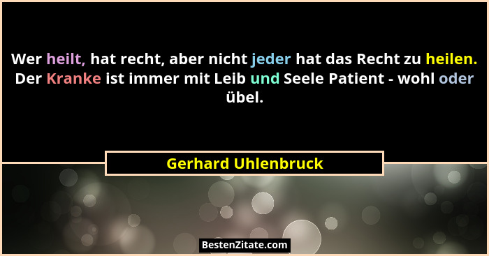 Wer heilt, hat recht, aber nicht jeder hat das Recht zu heilen. Der Kranke ist immer mit Leib und Seele Patient - wohl oder übel.... - Gerhard Uhlenbruck