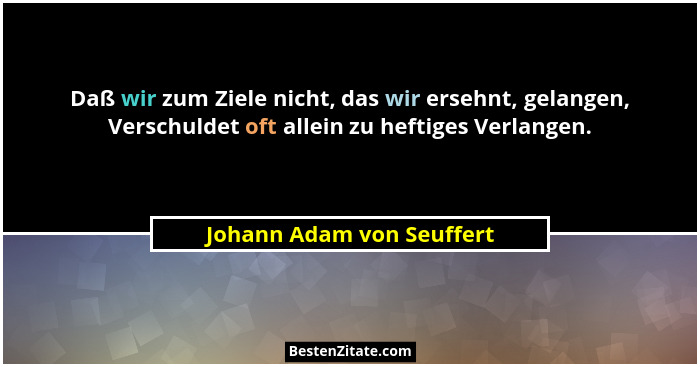 Daß wir zum Ziele nicht, das wir ersehnt, gelangen, Verschuldet oft allein zu heftiges Verlangen.... - Johann Adam von Seuffert