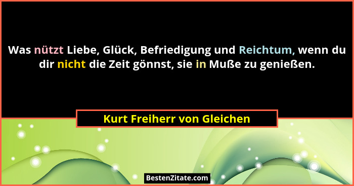 Was nützt Liebe, Glück, Befriedigung und Reichtum, wenn du dir nicht die Zeit gönnst, sie in Muße zu genießen.... - Kurt Freiherr von Gleichen