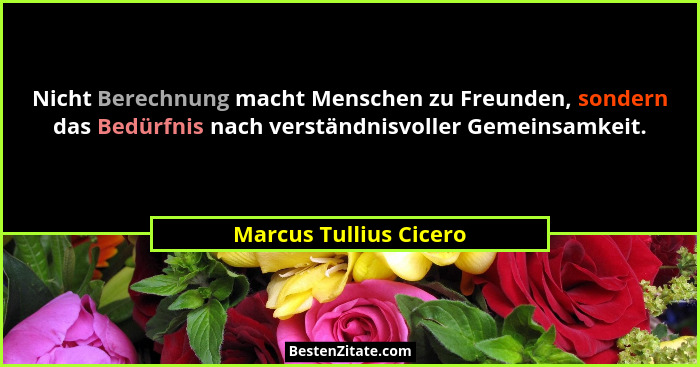 Nicht Berechnung macht Menschen zu Freunden, sondern das Bedürfnis nach verständnisvoller Gemeinsamkeit.... - Marcus Tullius Cicero