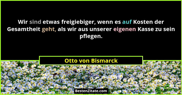 Wir sind etwas freigiebiger, wenn es auf Kosten der Gesamtheit geht, als wir aus unserer eigenen Kasse zu sein pflegen.... - Otto von Bismarck