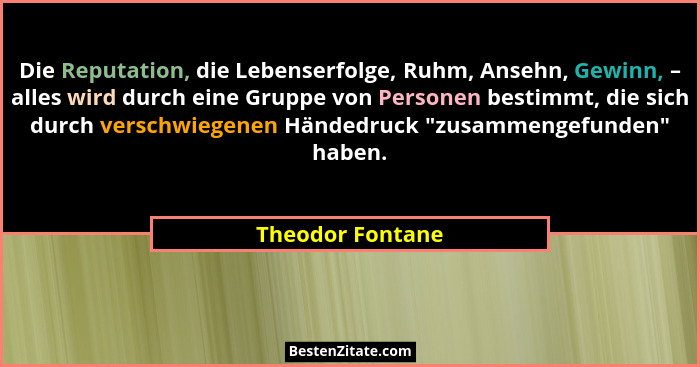 Die Reputation, die Lebenserfolge, Ruhm, Ansehn, Gewinn, – alles wird durch eine Gruppe von Personen bestimmt, die sich durch versch... - Theodor Fontane