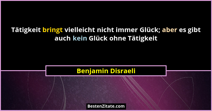 Tätigkeit bringt vielleicht nicht immer Glück; aber es gibt auch kein Glück ohne Tätigkeit... - Benjamin Disraeli
