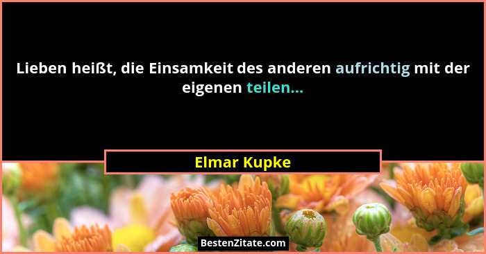 Lieben heißt, die Einsamkeit des anderen aufrichtig mit der eigenen teilen...... - Elmar Kupke