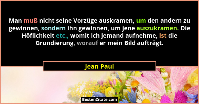 Man muß nicht seine Vorzüge auskramen, um den andern zu gewinnen, sondern ihn gewinnen, um jene auszukramen. Die Höflichkeit etc., womit i... - Jean Paul