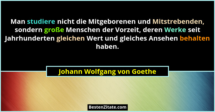 Man studiere nicht die Mitgeborenen und Mitstrebenden, sondern große Menschen der Vorzeit, deren Werke seit Jahrhunderten... - Johann Wolfgang von Goethe