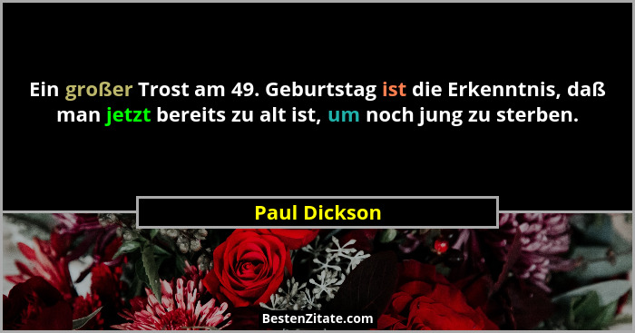 Ein großer Trost am 49. Geburtstag ist die Erkenntnis, daß man jetzt bereits zu alt ist, um noch jung zu sterben.... - Paul Dickson