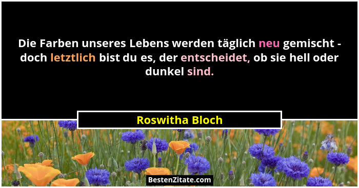 Die Farben unseres Lebens werden täglich neu gemischt - doch letztlich bist du es, der entscheidet, ob sie hell oder dunkel sind.... - Roswitha Bloch