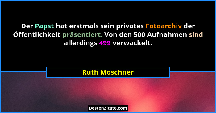 Der Papst hat erstmals sein privates Fotoarchiv der Öffentlichkeit präsentiert. Von den 500 Aufnahmen sind allerdings 499 verwackelt.... - Ruth Moschner